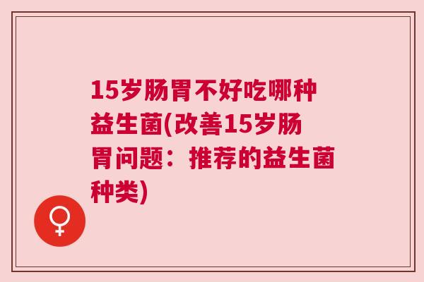 15岁肠胃不好吃哪种益生菌(改善15岁肠胃问题：推荐的益生菌种类)