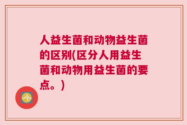 人益生菌和动物益生菌的区别(区分人用益生菌和动物用益生菌的要点。)
