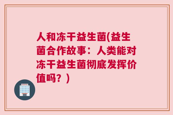 人和冻干益生菌(益生菌合作故事：人类能对冻干益生菌彻底发挥价值吗？)