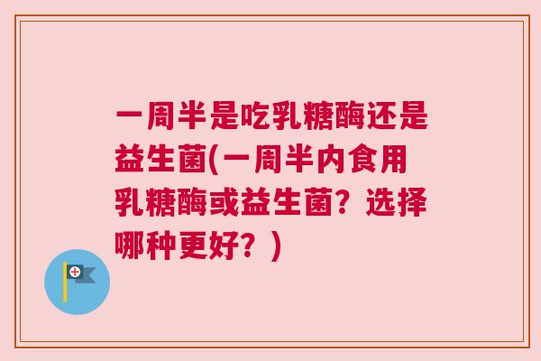 一周半是吃乳糖酶还是益生菌(一周半内食用乳糖酶或益生菌？选择哪种更好？)