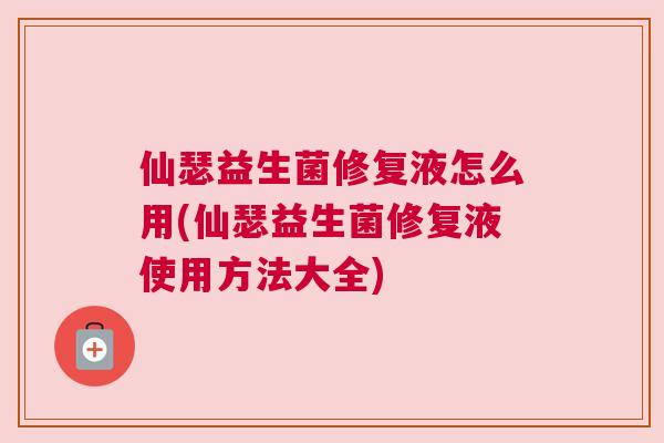 仙瑟益生菌修复液怎么用(仙瑟益生菌修复液使用方法大全)
