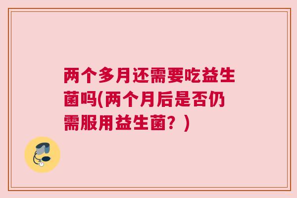 两个多月还需要吃益生菌吗(两个月后是否仍需服用益生菌？)