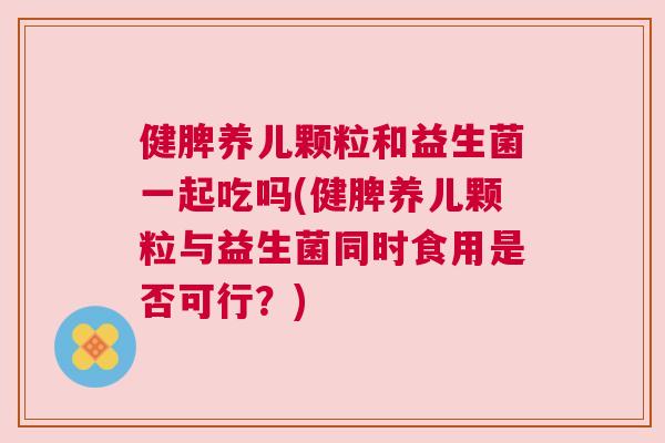 健脾养儿颗粒和益生菌一起吃吗(健脾养儿颗粒与益生菌同时食用是否可行？)