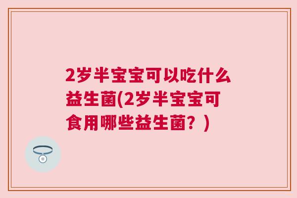 2岁半宝宝可以吃什么益生菌(2岁半宝宝可食用哪些益生菌？)