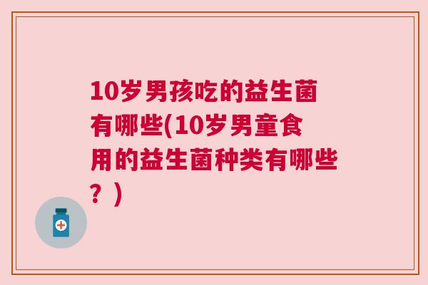 10岁男孩吃的益生菌有哪些(10岁男童食用的益生菌种类有哪些？)