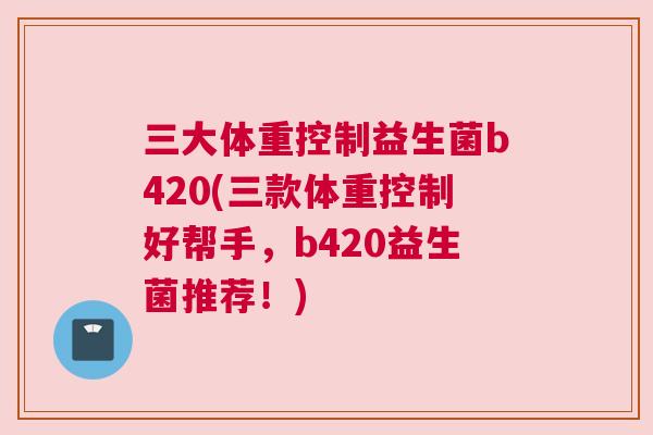 三大体重控制益生菌b420(三款体重控制好帮手，b420益生菌推荐！)