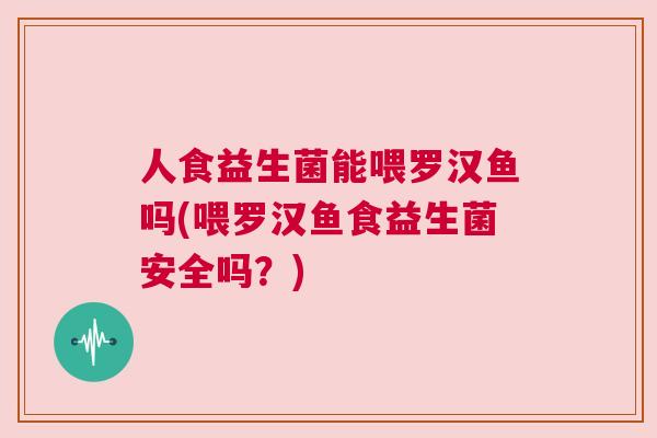 人食益生菌能喂罗汉鱼吗(喂罗汉鱼食益生菌安全吗？)