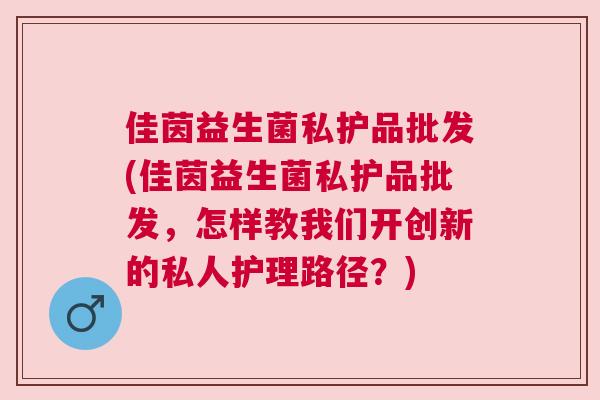 佳茵益生菌私护品批发(佳茵益生菌私护品批发，怎样教我们开创新的私人护理路径？)