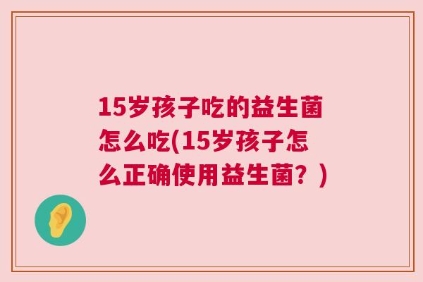 15岁孩子吃的益生菌怎么吃(15岁孩子怎么正确使用益生菌？)