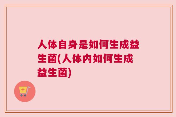 人体自身是如何生成益生菌(人体内如何生成益生菌)