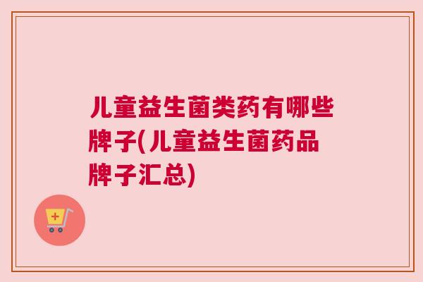 儿童益生菌类药有哪些牌子(儿童益生菌药品牌子汇总)