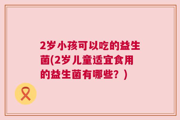 2岁小孩可以吃的益生菌(2岁儿童适宜食用的益生菌有哪些？)