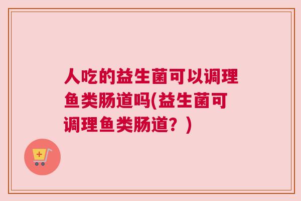 人吃的益生菌可以调理鱼类肠道吗(益生菌可调理鱼类肠道？)