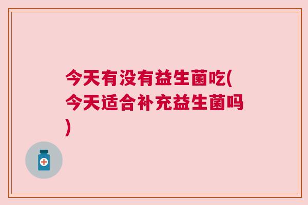 今天有没有益生菌吃(今天适合补充益生菌吗)