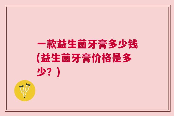 一款益生菌牙膏多少钱(益生菌牙膏价格是多少？)