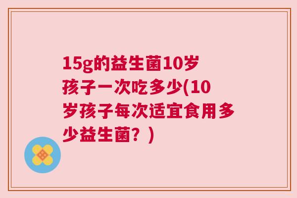 15g的益生菌10岁孩子一次吃多少(10岁孩子每次适宜食用多少益生菌？)