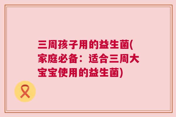 三周孩子用的益生菌(家庭必备：适合三周大宝宝使用的益生菌)