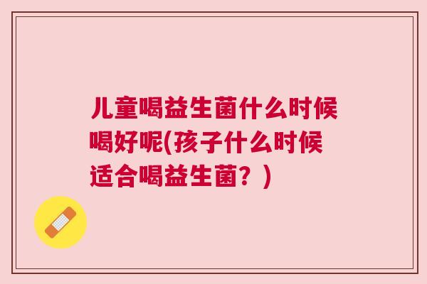儿童喝益生菌什么时候喝好呢(孩子什么时候适合喝益生菌？)