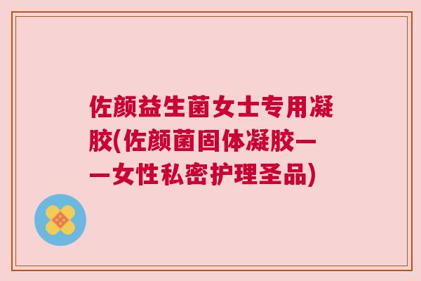 佐颜益生菌女士专用凝胶(佐颜菌固体凝胶——女性私密护理圣品)