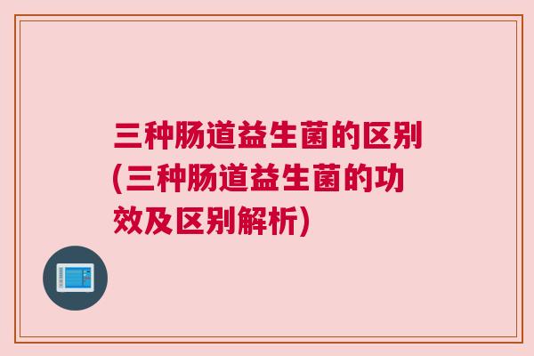 三种肠道益生菌的区别(三种肠道益生菌的功效及区别解析)