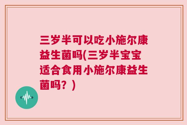 三岁半可以吃小施尔康益生菌吗(三岁半宝宝适合食用小施尔康益生菌吗？)
