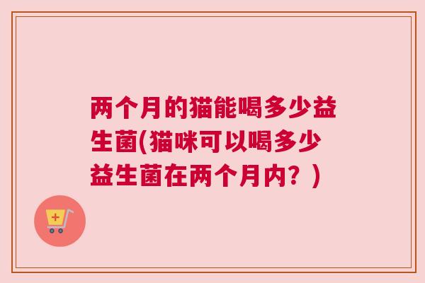 两个月的猫能喝多少益生菌(猫咪可以喝多少益生菌在两个月内？)