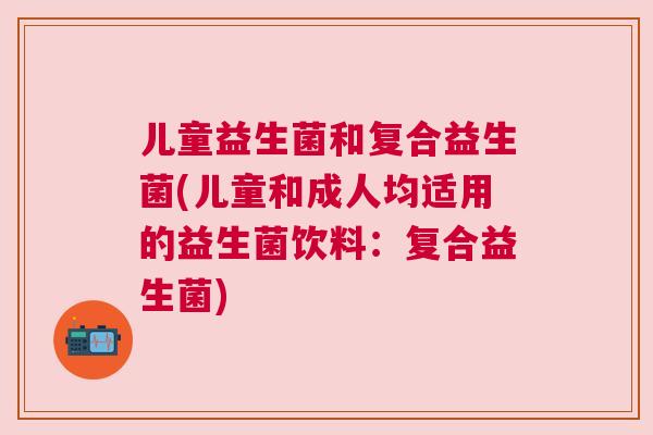 儿童益生菌和复合益生菌(儿童和成人均适用的益生菌饮料：复合益生菌)