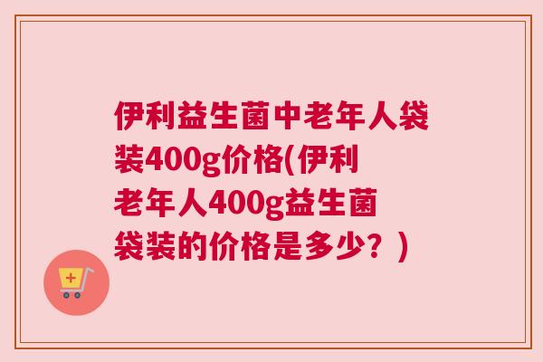 伊利益生菌中老年人袋装400g价格(伊利老年人400g益生菌袋装的价格是多少？)