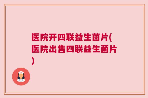 医院开四联益生菌片(医院出售四联益生菌片)