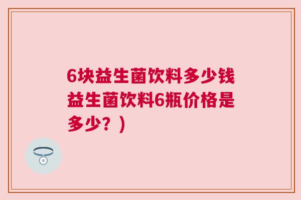 6块益生菌饮料多少钱益生菌饮料6瓶价格是多少？)
