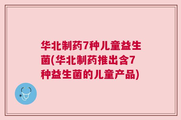 华北制药7种儿童益生菌(华北制药推出含7种益生菌的儿童产品)