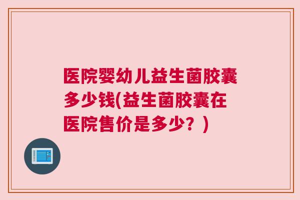 医院婴幼儿益生菌胶囊多少钱(益生菌胶囊在医院售价是多少？)