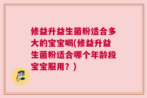 修益升益生菌粉适合多大的宝宝喝(修益升益生菌粉适合哪个年龄段宝宝服用？)