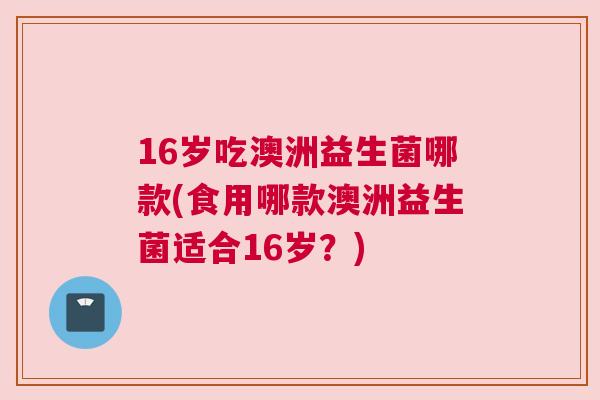 16岁吃澳洲益生菌哪款(食用哪款澳洲益生菌适合16岁？)
