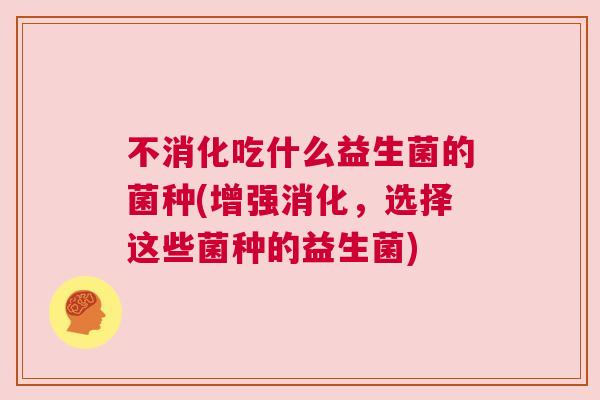不消化吃什么益生菌的菌种(增强消化，选择这些菌种的益生菌)