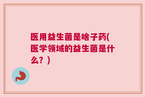 医用益生菌是啥子药(医学领域的益生菌是什么？)
