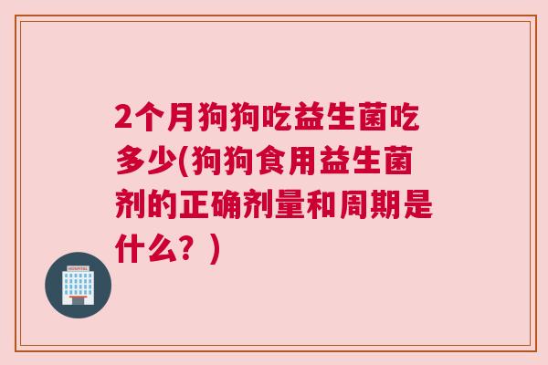2个月狗狗吃益生菌吃多少(狗狗食用益生菌剂的正确剂量和周期是什么？)