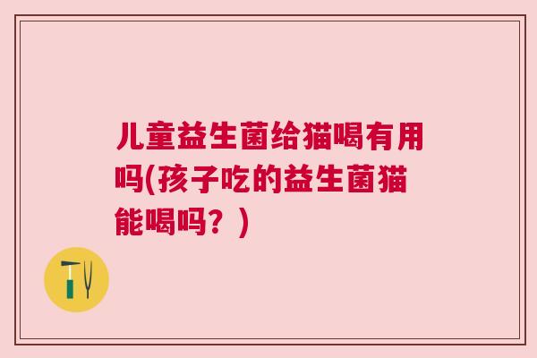 儿童益生菌给猫喝有用吗(孩子吃的益生菌猫能喝吗？)