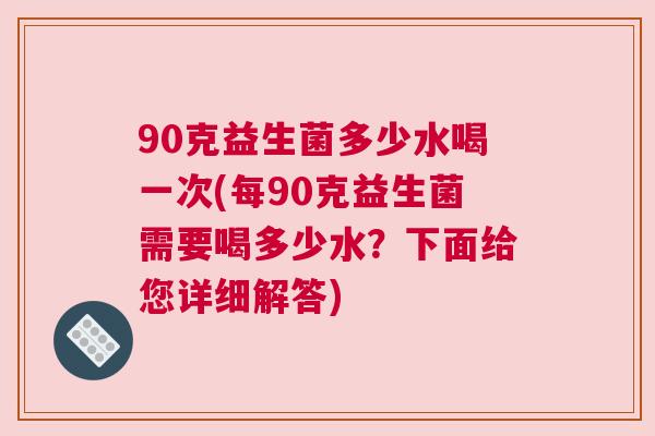 90克益生菌多少水喝一次(每90克益生菌需要喝多少水？下面给您详细解答)