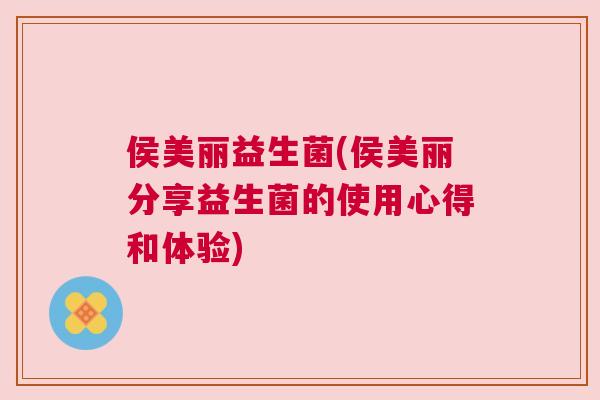 侯美丽益生菌(侯美丽分享益生菌的使用心得和体验)