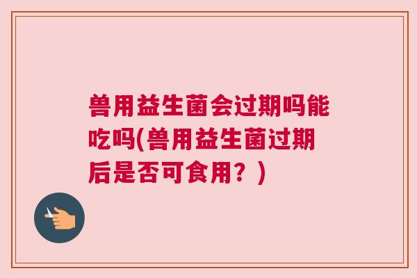 兽用益生菌会过期吗能吃吗(兽用益生菌过期后是否可食用？)