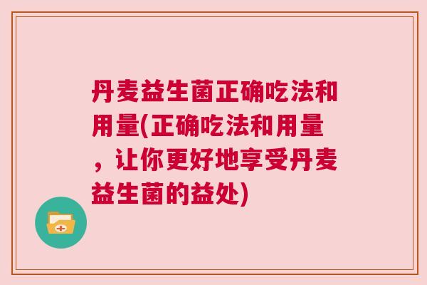 丹麦益生菌正确吃法和用量(正确吃法和用量，让你更好地享受丹麦益生菌的益处)