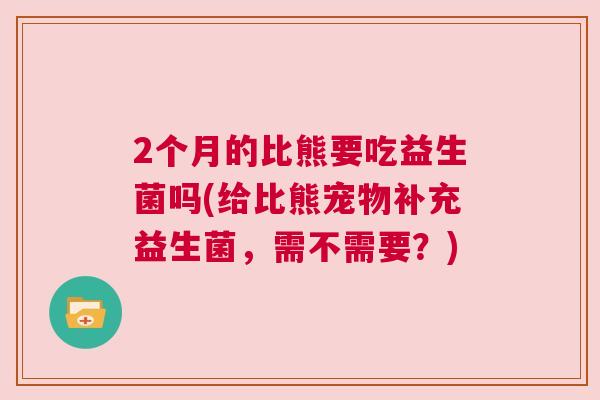 2个月的比熊要吃益生菌吗(给比熊宠物补充益生菌，需不需要？)