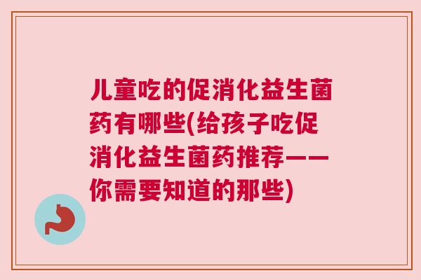 儿童吃的促消化益生菌药有哪些(给孩子吃促消化益生菌药推荐——你需要知道的那些)