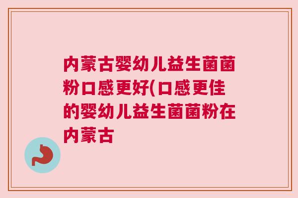 内蒙古婴幼儿益生菌菌粉口感更好(口感更佳的婴幼儿益生菌菌粉在内蒙古