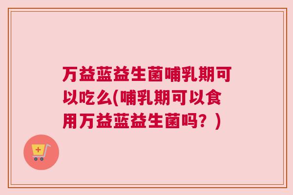 万益蓝益生菌哺乳期可以吃么(哺乳期可以食用万益蓝益生菌吗？)