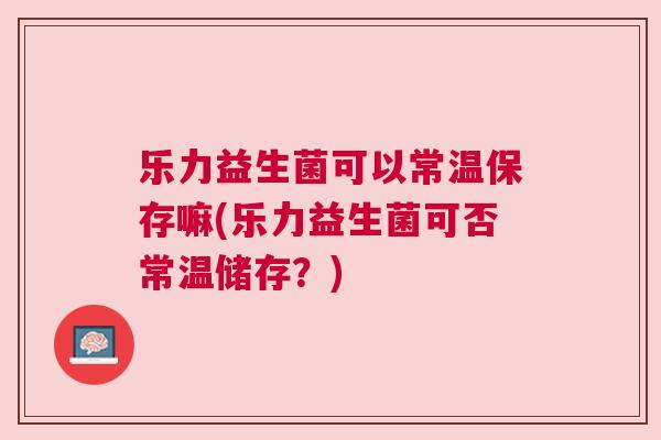 乐力益生菌可以常温保存嘛(乐力益生菌可否常温储存？)