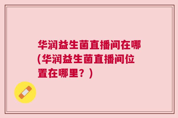 华润益生菌直播间在哪(华润益生菌直播间位置在哪里？)