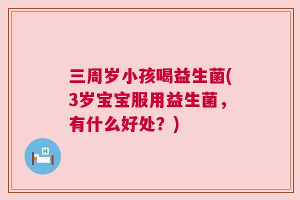 三周岁小孩喝益生菌(3岁宝宝服用益生菌，有什么好处？)