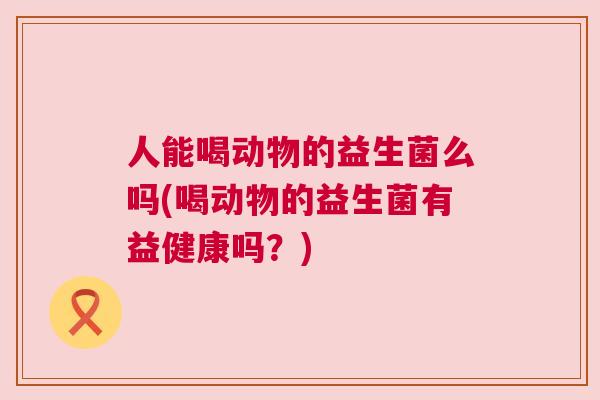 人能喝动物的益生菌么吗(喝动物的益生菌有益健康吗？)